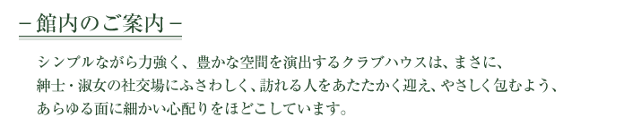 館内のご案内　シンプルながら力強く、豊かな空間を演出するクラブハウスは、まさに、紳士・淑女の社交場にふさわしく、訪れる人をあたたかく迎え、やさしく包むよう、あらゆる面に細かい心配りをほどこしています。